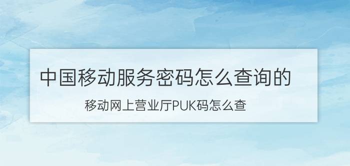 中国移动服务密码怎么查询的 移动网上营业厅PUK码怎么查？